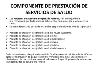 COMPONENTE DE PRESTACIÓN DE
        SERVICIOS DE SALUD
•   Los Paquetes de Atención Integral a la Persona, son el conjunto de
    intervenciones que toda persona debe recibir para proteger y fortalecer su
    salud.
•   Se han diferenciado por cada una de las etapas del ciclo de vida de la persona:

   Paquete de atención integral de salud a la mujer y gestante.
   Paquete de atención integral de salud al niño.
   Paquete de atención integral de salud al adolescente.
   Paquete de atención integral de salud al joven.
   Paquete de atención integral de salud al adulto.
   Paquete de atención integral de salud al adulto mayor.

De la misma forma, el equipo de salud de familia y comunidad, tiene la función de
ejecutar la provisión de paquetes de intervención a la familia. Ellos deben ser
ofertados en forma continua, con calidad y con enfoque bíopsicosocial cubriendo
las necesidades de salud de la familia.
 