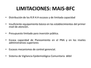 LIMITACIONES: MAIS-BFC
• Distribución de los R.R H.H escasos y de limitada capacidad

• Insuficiente equipamiento básico en los establecimientos del primer
  nivel de atención.

• Presupuesto limitado para inversión pública.

• Escasa capacidad de Planeamiento en el PNA y en los niveles
  administrativos superiores

• Escasos mecanismos de control gerencial.

• Sistema de Vigilancia Epidemiológica Comunitaria débil
 