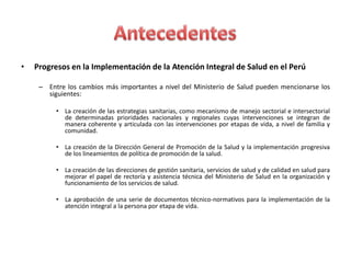 •   Progresos en la Implementación de la Atención Integral de Salud en el Perú

     – Entre los cambios más importantes a nivel del Ministerio de Salud pueden mencionarse los
       siguientes:

          • La creación de las estrategias sanitarias, como mecanismo de manejo sectorial e intersectorial
            de determinadas prioridades nacionales y regionales cuyas intervenciones se integran de
            manera coherente y articulada con las intervenciones por etapas de vida, a nivel de familia y
            comunidad.

          • La creación de la Dirección General de Promoción de la Salud y la implementación progresiva
            de los lineamientos de política de promoción de la salud.

          • La creación de las direcciones de gestión sanitaria, servicios de salud y de calidad en salud para
            mejorar el papel de rectoría y asistencia técnica del Ministerio de Salud en la organización y
            funcionamiento de los servicios de salud.

          • La aprobación de una serie de documentos técnico-normativos para la implementación de la
            atención integral a la persona por etapa de vida.
 
