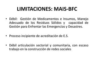 LIMITACIONES: MAIS-BFC
• Débil: Gestión de Medicamentos e Insumos, Manejo
  Adecuado de los Residuos Sólidos y capacidad de
  Gestión para Enfrentar las Emergencias y Desastres.

• Proceso incipiente de acreditación de E.S.

• Débil articulación sectorial y comunitaria, con escaso
  trabajo en la construcción de redes sociales
 