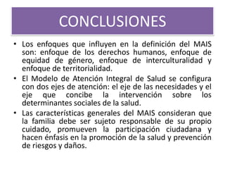 CONCLUSIONES
• Los enfoques que influyen en la definición del MAIS
  son: enfoque de los derechos humanos, enfoque de
  equidad de género, enfoque de interculturalidad y
  enfoque de territorialidad.
• El Modelo de Atención Integral de Salud se configura
  con dos ejes de atención: el eje de las necesidades y el
  eje que concibe la intervención sobre los
  determinantes sociales de la salud.
• Las características generales del MAIS consideran que
  la familia debe ser sujeto responsable de su propio
  cuidado, promueven la participación ciudadana y
  hacen énfasis en la promoción de la salud y prevención
  de riesgos y daños.
 