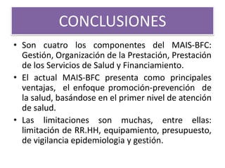 CONCLUSIONES
• Son cuatro los componentes del MAIS-BFC:
  Gestión, Organización de la Prestación, Prestación
  de los Servicios de Salud y Financiamiento.
• El actual MAIS-BFC presenta como principales
  ventajas, el enfoque promoción-prevención de
  la salud, basándose en el primer nivel de atención
  de salud.
• Las limitaciones son muchas, entre ellas:
  limitación de RR.HH, equipamiento, presupuesto,
  de vigilancia epidemiologia y gestión.
 