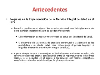 • Progresos en la Implementación de la Atención Integral de Salud en el
  Perú

    – Entre los cambios ocurridos en los servicios de salud para la implementación
      de la atención integral de salud, se pueden mencionar:

         • La conformación de redes y microrredes de salud del Ministerio de Salud.

         • El desarrollo de las formas de atención extramural y la aparición de las
           modalidades de oferta móvil para poblaciones dispersas (equipos o
           brigadas itinerantes de atención integral de salud).

    – A pesar de que se aprecia una mejora en los indicadores nacionales en salud, aún
      continúan existiendo brechas considerables entre las regiones, debido -entre otras
      razones- a la inequidad en el acceso a los servicios por razones geográficas,
      económicas, culturales, administrativas, de género, entre otras.
 