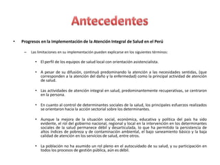 •   Progresos en la Implementación de la Atención Integral de Salud en el Perú

     –   Las limitaciones en su implementación pueden explicarse en los siguientes términos:

           • El perfil de los equipos de salud local con orientación asistencialista.

           • A pesar de su difusión, continuó predominando la atención a las necesidades sentidas, (que
             corresponden a la atención del daño y la enfermedad) como la principal actividad de atención
             de salud.

           • Las actividades de atención integral en salud, predominantemente recuperativas, se centraron
             en la persona.

           • En cuanto al control de determinantes sociales de la salud, los principales esfuerzos realizados
             se orientaron hacia la acción sectorial sobre los determinantes.

           • Aunque la mejora de la situación social, económica, educativa y política del país ha sido
             evidente, el rol del gobierno nacional, regional y local en la intervención en los determinantes
             sociales de la salud permanece débil y desarticulada, lo que ha permitido la persistencia de
             altos índices de pobreza y de contaminación ambiental, el bajo saneamiento básico y la baja
             calidad de atención en los servicios de salud, entre otros.

           • La población no ha asumido un rol pleno en el autocuidado de su salud, y su participación en
             todos los procesos de gestión pública, aún es débil.
 