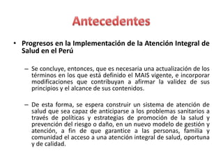 • Progresos en la Implementación de la Atención Integral de
  Salud en el Perú

   – Se concluye, entonces, que es necesaria una actualización de los
     términos en los que está definido el MAIS vigente, e incorporar
     modificaciones que contribuyan a afirmar la validez de sus
     principios y el alcance de sus contenidos.

   – De esta forma, se espera construir un sistema de atención de
     salud que sea capaz de anticiparse a los problemas sanitarios a
     través de políticas y estrategias de promoción de la salud y
     prevención del riesgo o daño, en un nuevo modelo de gestión y
     atención, a fin de que garantice a las personas, familia y
     comunidad el acceso a una atención integral de salud, oportuna
     y de calidad.
 