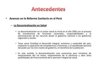 • Avances en la Reforma Sanitaria en el Perú

   – La Descentralización en Salud

       • La descentralización en el sector salud se inició en el año 2005 con el proceso
         de transferencia de funciones sectoriales, responsabilidades y la
         administración de los recursos desde el gobierno nacional a los gobiernos
         regionales y locales.

       • Tiene como finalidad el desarrollo integral, armónico y sostenible del país,
         mediante la separación de competencias y funciones, y el equilibrado ejercicio
         del poder por los tres niveles de gobierno, en beneficio de la población.

       • En este sentido, la descentralización crea autonomía para iniciativas de
         mejoramiento del rol rector, mejoramiento de la eficiencia y abre otras
         posibilidades de financiamiento de la atención integral de salud.
 