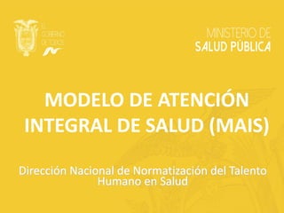 MODELO DE ATENCIÓN
INTEGRAL DE SALUD (MAIS)
Dirección Nacional de Normatización del Talento
Humano en Salud
 
