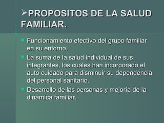 PROPOSITOS DE LA SALUDPROPOSITOS DE LA SALUD
FAMILIAR.FAMILIAR.
 Funcionamiento efectivo del grupo familiarFuncionamiento efectivo del grupo familiar
en su entorno.en su entorno.
 La suma de la salud individual de susLa suma de la salud individual de sus
integrantes, los cuales han incorporado elintegrantes, los cuales han incorporado el
auto cuidado para disminuir su dependenciaauto cuidado para disminuir su dependencia
del personal sanitario.del personal sanitario.
 Desarrollo de las personas y mejoría de laDesarrollo de las personas y mejoría de la
dinámica familiar.dinámica familiar.
 