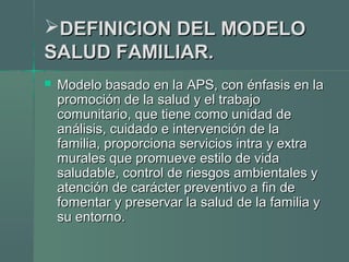 DEFINICION DEL MODELODEFINICION DEL MODELO
SALUD FAMILIAR.SALUD FAMILIAR.
 Modelo basado en la APS, con énfasis en laModelo basado en la APS, con énfasis en la
promoción de la salud y el trabajopromoción de la salud y el trabajo
comunitario, que tiene como unidad decomunitario, que tiene como unidad de
análisis, cuidado e intervención de laanálisis, cuidado e intervención de la
familia, proporciona servicios intra y extrafamilia, proporciona servicios intra y extra
murales que promueve estilo de vidamurales que promueve estilo de vida
saludable, control de riesgos ambientales ysaludable, control de riesgos ambientales y
atención de carácter preventivo a fin deatención de carácter preventivo a fin de
fomentar y preservar la salud de la familia yfomentar y preservar la salud de la familia y
su entornosu entorno..
 