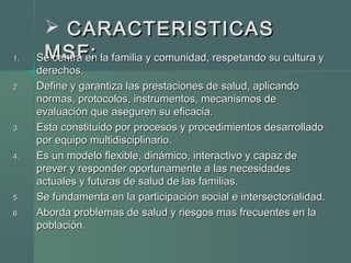 CARACTERISTICASCARACTERISTICAS
MSF:MSF:1.1. Se centra en la familia y comunidad, respetando su cultura ySe centra en la familia y comunidad, respetando su cultura y
derechos.derechos.
2.2. Define y garantiza las prestaciones de salud, aplicandoDefine y garantiza las prestaciones de salud, aplicando
normas, protocolos, instrumentos, mecanismos denormas, protocolos, instrumentos, mecanismos de
evaluación que aseguren su eficacia.evaluación que aseguren su eficacia.
3.3. Esta constituido por procesos y procedimientos desarrolladoEsta constituido por procesos y procedimientos desarrollado
por equipo multidisciplinario.por equipo multidisciplinario.
4.4. Es un modelo flexible, dinámico, interactivo y capaz deEs un modelo flexible, dinámico, interactivo y capaz de
prever y responder oportunamente a las necesidadesprever y responder oportunamente a las necesidades
actuales y futuras de salud de las familias.actuales y futuras de salud de las familias.
5.5. Se fundamenta en la participación social e intersectorialidad.Se fundamenta en la participación social e intersectorialidad.
6.6. Aborda problemas de salud y riesgos mas frecuentes en laAborda problemas de salud y riesgos mas frecuentes en la
población.población.
 