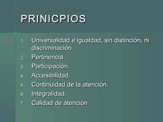 PRINICPIOSPRINICPIOS
1.1. Universalidad e igualdad, sin distinción, niUniversalidad e igualdad, sin distinción, ni
discriminación.discriminación.
2.2. Pertinencia.Pertinencia.
3.3. Participación.Participación.
4.4. Accesibilidad.Accesibilidad.
5.5. Continuidad de la atención.Continuidad de la atención.
6.6. Integralidad.Integralidad.
7.7. Calidad de atención.Calidad de atención.
 