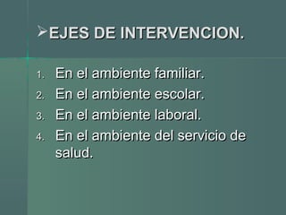 EJES DE INTERVENCION.EJES DE INTERVENCION.
1.1. En el ambiente familiar.En el ambiente familiar.
2.2. En el ambiente escolar.En el ambiente escolar.
3.3. En el ambiente laboral.En el ambiente laboral.
4.4. En el ambiente del servicio deEn el ambiente del servicio de
salud.salud.
 