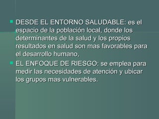  DESDE EL ENTORNO SALUDABLE: es elDESDE EL ENTORNO SALUDABLE: es el
espacio de la población local, donde losespacio de la población local, donde los
determinantes de la salud y los propiosdeterminantes de la salud y los propios
resultados en salud son mas favorables pararesultados en salud son mas favorables para
el desarrollo humano,el desarrollo humano,
 EL ENFOQUE DE RIESGO: se emplea paraEL ENFOQUE DE RIESGO: se emplea para
medir las necesidades de atención y ubicarmedir las necesidades de atención y ubicar
los grupos mas vulnerables.los grupos mas vulnerables.
 