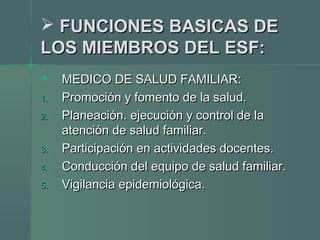  FUNCIONES BASICAS DEFUNCIONES BASICAS DE
LOS MIEMBROS DEL ESF:LOS MIEMBROS DEL ESF:
 MEDICO DE SALUD FAMILIAR:MEDICO DE SALUD FAMILIAR:
1.1. Promoción y fomento de la salud.Promoción y fomento de la salud.
2.2. Planeación. ejecución y control de laPlaneación. ejecución y control de la
atención de salud familiar.atención de salud familiar.
3.3. Participación en actividades docentes.Participación en actividades docentes.
4.4. Conducción del equipo de salud familiar.Conducción del equipo de salud familiar.
5.5. Vigilancia epidemiológica.Vigilancia epidemiológica.
 