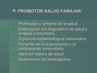  PROMOTOR SALUD FAMILIAR:PROMOTOR SALUD FAMILIAR:
1.1. Promoción y fomento de la salud.Promoción y fomento de la salud.
2.2. Elaboración del diagnostico de salud yElaboración del diagnostico de salud y
síntesis comunitaria.síntesis comunitaria.
3.3. Vigilancia epidemiológica comunitaria.Vigilancia epidemiológica comunitaria.
4.4. Fomento de la organización y laFomento de la organización y la
participación comunitaria.participación comunitaria.
5.5. Atencion básica de salud.Atencion básica de salud.
6.6. Elaboración del familiograma.Elaboración del familiograma.
 