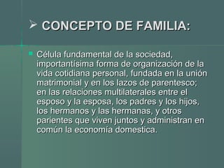  CONCEPTO DE FAMILIA:CONCEPTO DE FAMILIA:
 Célula fundamental de la sociedad,Célula fundamental de la sociedad,
importantísima forma de organización de laimportantísima forma de organización de la
vida cotidiana personal, fundada en la uniónvida cotidiana personal, fundada en la unión
matrimonial y en los lazos de parentesco;matrimonial y en los lazos de parentesco;
en las relaciones multilaterales entre elen las relaciones multilaterales entre el
esposo y la esposa, los padres y los hijos,esposo y la esposa, los padres y los hijos,
los hermanos y las hermanas, y otroslos hermanos y las hermanas, y otros
parientes que viven juntos y administran enparientes que viven juntos y administran en
común la economía domestica.común la economía domestica.
 