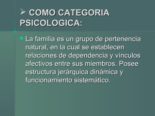  COMO CATEGORIACOMO CATEGORIA
PSICOLOGICA:PSICOLOGICA:
 La familia es un grupo de pertenenciaLa familia es un grupo de pertenencia
natural, en la cual se establecennatural, en la cual se establecen
relaciones de dependencia y vínculosrelaciones de dependencia y vínculos
afectivos entre sus miembros. Poseeafectivos entre sus miembros. Posee
estructura jerárquica dinámica yestructura jerárquica dinámica y
funcionamiento sistemático.funcionamiento sistemático.
 