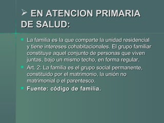  EN ATENCION PRIMARIAEN ATENCION PRIMARIA
DE SALUD:DE SALUD:
 La familia es la que comparte la unidad residencialLa familia es la que comparte la unidad residencial
y tiene intereses cohabitacionales. El grupo familiary tiene intereses cohabitacionales. El grupo familiar
constituye aquel conjunto de personas que vivenconstituye aquel conjunto de personas que viven
juntas, bajo un mismo techo, en forma regular.juntas, bajo un mismo techo, en forma regular.
 Art. 2: La familia es el grupo social permanente,Art. 2: La familia es el grupo social permanente,
constituido por el matrimonio, la unión noconstituido por el matrimonio, la unión no
matrimonial o el parentesco.matrimonial o el parentesco.
 Fuente: código de familia.Fuente: código de familia.
 