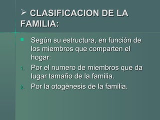  CLASIFICACION DE LACLASIFICACION DE LA
FAMILIA:FAMILIA:
 Según su estructura, en función deSegún su estructura, en función de
los miembros que comparten ellos miembros que comparten el
hogar:hogar:
1.1. Por el numero de miembros que daPor el numero de miembros que da
lugar tamaño de la familia.lugar tamaño de la familia.
2.2. Por la otogènesis de la familia.Por la otogènesis de la familia.
 