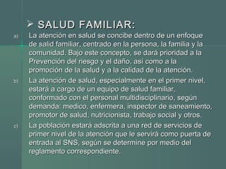  SALUD FAMILIAR:SALUD FAMILIAR:
a)a) La atención en salud se concibe dentro de un enfoqueLa atención en salud se concibe dentro de un enfoque
de salid familiar, centrado en la persona, la familia y lade salid familiar, centrado en la persona, la familia y la
comunidad. Bajo este concepto, se dará prioridad a lacomunidad. Bajo este concepto, se dará prioridad a la
Prevención del riesgo y el daño, así como a laPrevención del riesgo y el daño, así como a la
promoción de la salud y a la calidad de la atención.promoción de la salud y a la calidad de la atención.
b)b) La atención de salud, especialmente en el primer nivel,La atención de salud, especialmente en el primer nivel,
estará a cargo de un equipo de salud familiar,estará a cargo de un equipo de salud familiar,
conformado con el personal multidisciplinario, segúnconformado con el personal multidisciplinario, según
demanda: medico, enfermera, inspector de saneamiento,demanda: medico, enfermera, inspector de saneamiento,
promotor de salud, nutricionista, trabajo social y otros.promotor de salud, nutricionista, trabajo social y otros.
c)c) La población estará adscrita a una red de servicios deLa población estará adscrita a una red de servicios de
primer nivel de la atención que le servirá como puerta deprimer nivel de la atención que le servirá como puerta de
entrada al SNS, según se determine por medio delentrada al SNS, según se determine por medio del
reglamento correspondiente.reglamento correspondiente.
 
