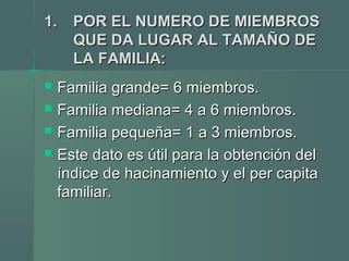 1.1. POR EL NUMERO DE MIEMBROSPOR EL NUMERO DE MIEMBROS
QUE DA LUGAR AL TAMAÑO DEQUE DA LUGAR AL TAMAÑO DE
LA FAMILIALA FAMILIA::
 Familia grande= 6 miembros.Familia grande= 6 miembros.
 Familia mediana= 4 a 6 miembros.Familia mediana= 4 a 6 miembros.
 Familia pequeña= 1 a 3 miembros.Familia pequeña= 1 a 3 miembros.
 Este dato es útil para la obtención delEste dato es útil para la obtención del
índice de hacinamiento y el per capitaíndice de hacinamiento y el per capita
familiar.familiar.
 