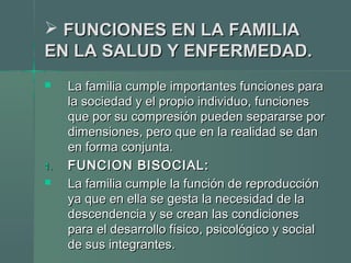  FUNCIONES EN LA FAMILIAFUNCIONES EN LA FAMILIA
EN LA SALUD Y ENFERMEDAD.EN LA SALUD Y ENFERMEDAD.
 La familia cumple importantes funciones paraLa familia cumple importantes funciones para
la sociedad y el propio individuo, funcionesla sociedad y el propio individuo, funciones
que por su compresión pueden separarse porque por su compresión pueden separarse por
dimensiones, pero que en la realidad se dandimensiones, pero que en la realidad se dan
en forma conjunta.en forma conjunta.
1.1. FUNCION BISOCIAL:FUNCION BISOCIAL:
 La familia cumple la función de reproducciónLa familia cumple la función de reproducción
ya que en ella se gesta la necesidad de laya que en ella se gesta la necesidad de la
descendencia y se crean las condicionesdescendencia y se crean las condiciones
para el desarrollo físico, psicológico y socialpara el desarrollo físico, psicológico y social
de sus integrantes.de sus integrantes.
 