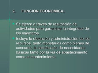 2.2. FUNCION ECONOMICA:FUNCION ECONOMICA:
 Se ejerce a través de realización deSe ejerce a través de realización de
actividades para garantizar la integridad deactividades para garantizar la integridad de
los miembros.los miembros.
 Incluye la obtención y administración de losIncluye la obtención y administración de los
recursos, tanto monetarios como bienes derecursos, tanto monetarios como bienes de
consumo, la satisfacción de necesidadesconsumo, la satisfacción de necesidades
básicas tanto por la vía de abastecimientobásicas tanto por la vía de abastecimiento
como el mantenimiento.como el mantenimiento.
 