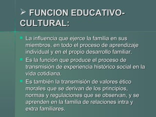  FUNCION EDUCATIVO-FUNCION EDUCATIVO-
CULTURAL:CULTURAL:
 La influencia que ejerce la familia en susLa influencia que ejerce la familia en sus
miembros, en todo el proceso de aprendizajemiembros, en todo el proceso de aprendizaje
individual y en el propio desarrollo familiar.individual y en el propio desarrollo familiar.
 Es la función que produce el proceso deEs la función que produce el proceso de
transmisión de experiencia histórico social en latransmisión de experiencia histórico social en la
vida cotidiana.vida cotidiana.
 Es también la transmisión de valores éticoEs también la transmisión de valores ético
morales que se derivan de los principios,morales que se derivan de los principios,
normas y regulaciones que se observan, y senormas y regulaciones que se observan, y se
aprenden en la familia de relaciones intra yaprenden en la familia de relaciones intra y
extra familiares.extra familiares.
 
