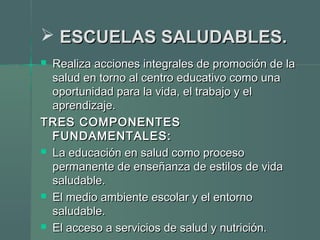  ESCUELAS SALUDABLES.ESCUELAS SALUDABLES.
 Realiza acciones integrales de promoción de laRealiza acciones integrales de promoción de la
salud en torno al centro educativo como unasalud en torno al centro educativo como una
oportunidad para la vida, el trabajo y eloportunidad para la vida, el trabajo y el
aprendizaje.aprendizaje.
TRES COMPONENTESTRES COMPONENTES
FUNDAMENTALES:FUNDAMENTALES:
 La educación en salud como procesoLa educación en salud como proceso
permanente de enseñanza de estilos de vidapermanente de enseñanza de estilos de vida
saludable.saludable.
 El medio ambiente escolar y el entornoEl medio ambiente escolar y el entorno
saludable.saludable.
 El acceso a servicios de salud y nutrición.El acceso a servicios de salud y nutrición.
 