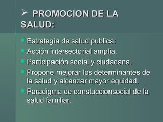  PROMOCION DE LAPROMOCION DE LA
SALUD:SALUD:
 Estrategia de salud publica:Estrategia de salud publica:
 Acción intersectorial amplia.Acción intersectorial amplia.
 Participación social y ciudadana.Participación social y ciudadana.
 Propone mejorar los determinantes dePropone mejorar los determinantes de
la salud y alcanzar mayor equidad.la salud y alcanzar mayor equidad.
 Paradigma de constuccionsocial de laParadigma de constuccionsocial de la
salud familiar.salud familiar.
 
