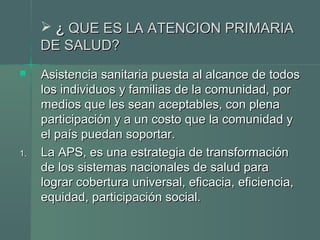  ¿¿ QUE ES LA ATENCION PRIMARIAQUE ES LA ATENCION PRIMARIA
DE SALUD?DE SALUD?
 Asistencia sanitaria puesta al alcance de todosAsistencia sanitaria puesta al alcance de todos
los individuos y familias de la comunidad, porlos individuos y familias de la comunidad, por
medios que les sean aceptables, con plenamedios que les sean aceptables, con plena
participación y a un costo que la comunidad yparticipación y a un costo que la comunidad y
el país puedan soportar.el país puedan soportar.
1.1. La APS, es una estrategia de transformaciónLa APS, es una estrategia de transformación
de los sistemas nacionales de salud parade los sistemas nacionales de salud para
lograr cobertura universal, eficacia, eficiencia,lograr cobertura universal, eficacia, eficiencia,
equidad, participación social.equidad, participación social.
 
