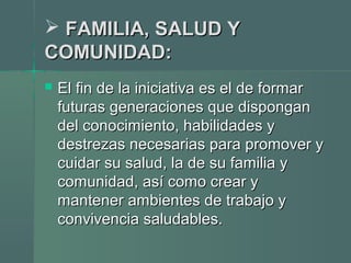  FAMILIA, SALUD YFAMILIA, SALUD Y
COMUNIDAD:COMUNIDAD:
 El fin de la iniciativa es el de formarEl fin de la iniciativa es el de formar
futuras generaciones que disponganfuturas generaciones que dispongan
del conocimiento, habilidades ydel conocimiento, habilidades y
destrezas necesarias para promover ydestrezas necesarias para promover y
cuidar su salud, la de su familia ycuidar su salud, la de su familia y
comunidad, así como crear ycomunidad, así como crear y
mantener ambientes de trabajo ymantener ambientes de trabajo y
convivencia saludables.convivencia saludables.
 