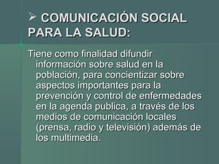  COMUNICACIÓN SOCIALCOMUNICACIÓN SOCIAL
PARA LA SALUD:PARA LA SALUD:
Tiene como finalidad difundirTiene como finalidad difundir
información sobre salud en lainformación sobre salud en la
población, para concientizar sobrepoblación, para concientizar sobre
aspectos importantes para laaspectos importantes para la
prevención y control de enfermedadesprevención y control de enfermedades
en la agenda publica, a través de losen la agenda publica, a través de los
medios de comunicación localesmedios de comunicación locales
(prensa, radio y televisión) además de(prensa, radio y televisión) además de
los multimedia.los multimedia.
 