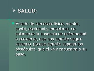  SALUD:SALUD:
 Estado de bienestar físico, mental,Estado de bienestar físico, mental,
social, espiritual y emocional, nosocial, espiritual y emocional, no
solamente la ausencia de enfermedadsolamente la ausencia de enfermedad
o accidente, que nos permite seguiro accidente, que nos permite seguir
viviendo, porque permite superar losviviendo, porque permite superar los
obstáculos, que el vivir encuentra a suobstáculos, que el vivir encuentra a su
paso.paso.
 