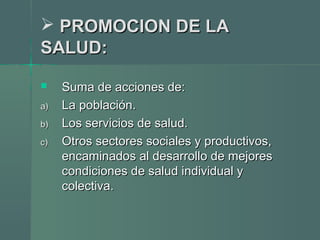  PROMOCION DE LAPROMOCION DE LA
SALUD:SALUD:
 Suma de acciones de:Suma de acciones de:
a)a) La población.La población.
b)b) Los servicios de salud.Los servicios de salud.
c)c) Otros sectores sociales y productivos,Otros sectores sociales y productivos,
encaminados al desarrollo de mejoresencaminados al desarrollo de mejores
condiciones de salud individual ycondiciones de salud individual y
colectiva.colectiva.
 