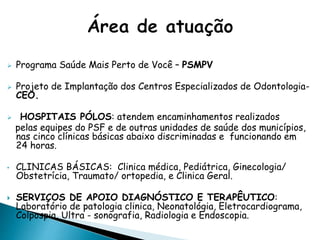  Programa Saúde Mais Perto de Você – PSMPV
 Projeto de Implantação dos Centros Especializados de Odontologia-
CEO.
 HOSPITAIS PÓLOS: atendem encaminhamentos realizados
pelas equipes do PSF e de outras unidades de saúde dos municípios,
nas cinco clínicas básicas abaixo discriminadas e funcionando em
24 horas.
• CLINICAS BÁSICAS: Clinica médica, Pediátrica, Ginecologia/
Obstetrícia, Traumato/ ortopedia, e Clinica Geral.
 SERVIÇOS DE APOIO DIAGNÓSTICO E TERAPÊUTICO:
Laboratório de patologia clinica, Neonatológia, Eletrocardiograma,
Colpospia, Ultra - sonografia, Radiologia e Endoscopia.
 