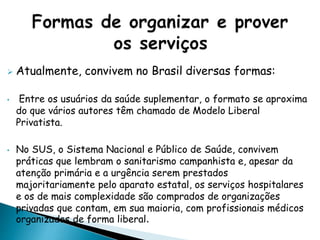  Atualmente, convivem no Brasil diversas formas:
• Entre os usuários da saúde suplementar, o formato se aproxima
do que vários autores têm chamado de Modelo Liberal
Privatista.
• No SUS, o Sistema Nacional e Público de Saúde, convivem
práticas que lembram o sanitarismo campanhista e, apesar da
atenção primária e a urgência serem prestados
majoritariamente pelo aparato estatal, os serviços hospitalares
e os de mais complexidade são comprados de organizações
privadas que contam, em sua maioria, com profissionais médicos
organizados de forma liberal.
 