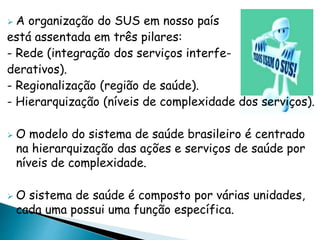  A organização do SUS em nosso país
está assentada em três pilares:
- Rede (integração dos serviços interfe-
derativos).
- Regionalização (região de saúde).
- Hierarquização (níveis de complexidade dos serviços).
 O modelo do sistema de saúde brasileiro é centrado
na hierarquização das ações e serviços de saúde por
níveis de complexidade.
 O sistema de saúde é composto por várias unidades,
cada uma possui uma função específica.
 