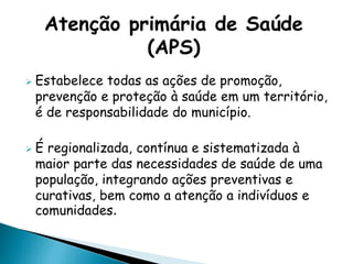  Estabelece todas as ações de promoção,
prevenção e proteção à saúde em um território,
é de responsabilidade do município.
 É regionalizada, contínua e sistematizada à
maior parte das necessidades de saúde de uma
população, integrando ações preventivas e
curativas, bem como a atenção a indivíduos e
comunidades.
Atenção primária de Saúde
(APS)
 