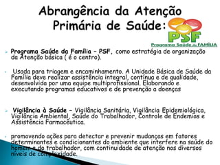  Programa Saúde da Família – PSF, como estratégia de organização
da Atenção básica ( é o centro).
• Usada para triagem e encaminhamento. A Unidade Básica de Saúde da
Família deve realizar assistência integral, contínua e de qualidade,
desenvolvida por uma equipe multiproﬁssional. Elaborando e
executando programas educativos e de prevenção a doenças
 Vigilância à Saúde – Vigilância Sanitária, Vigilância Epidemiológica,
Vigilância Ambiental, Saúde do Trabalhador, Controle de Endemias e
Assistência Farmacêutica.
• promovendo ações para detectar e prevenir mudanças em fatores
determinantes e condicionantes do ambiente que interfere na saúde do
homem e do trabalhador, com continuidade de atenção nos diversos
níveis de complexidade.
 