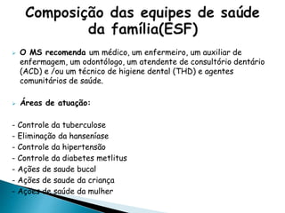  O MS recomenda um médico, um enfermeiro, um auxiliar de
enfermagem, um odontólogo, um atendente de consultório dentário
(ACD) e /ou um técnico de higiene dental (THD) e agentes
comunitários de saúde.
 Áreas de atuação:
- Controle da tuberculose
- Eliminação da hanseníase
- Controle da hipertensão
- Controle da diabetes metlitus
- Ações de saude bucal
- Ações de saude da criança
- Ações de saúde da mulher
 