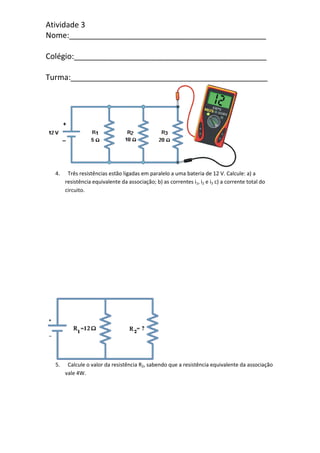 Atividade 3
Nome:______________________________________________
Colégio:_____________________________________________
Turma:______________________________________________
4. Três resistências estão ligadas em paralelo a uma bateria de 12 V. Calcule: a) a
resistência equivalente da associação; b) as correntes i1, i2 e i3 c) a corrente total do
circuito.
5. Calcule o valor da resistência R2, sabendo que a resistência equivalente da associação
vale 4W.
 