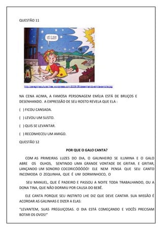 QUESTÃO 11
NA CENA ACIMA, A FAMOSA PERSONAGEM EMÍLIA ESTÁ DE BRUÇOS E
DESENHANDO. A EXPRESSÃO DE SEU ROSTO REVELA QUE ELA :
( ) FICOU CANSADA.
( ) LEVOU UM SUSTO.
( ) QUIS SE LEVANTAR.
( ) RECONHECEU UM AMIGO.
QUESTÃO 12
POR QUE O GALO CANTA?
COM AS PRIMEIRAS LUZES DO DIA, O GALINHEIRO SE ILUMINA E O GALO
ABRE OS OLHOS, SENTINDO UMA GRANDE VONTADE DE GRITAR. E GRITAR,
LANÇANDO UM SONORO COCORICÓÓÓÓÓ! ELE NEM PENSA QUE SEU CANTO
INCOMODA O ZEQUINHA, QUE É UM DORMINHOCO, O
SEU MANUEL, QUE É PADEIRO E PASSOU A NOITE TODA TRABALHANDO, OU A
DONA TINA, QUE NÃO DORMIU POR CAUSA DO BEBÊ.
ELE CANTA PORQUE SEU INSTINTO LHE DIZ QUE DEVE CANTAR. SUA MISSÃO É
ACORDAR AS GALINHAS E DIZER A ELAS:
“LEVANTEM, SUAS PREGUIÇOSAS. O DIA ESTÁ COMEÇANDO E VOCÊS PRECISAM
BOTAR OS OVOS!”
 