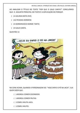 REVIEJO, CARLOS. O PORQUÊ DAS COISAS. SÃO PAULO, EDITORA GIRASOL,
AO ANALISAR O TÍTULO DO TEXTO “POR QUE O GALO CANTA?” CONCLUÍMOS
QUE O ASSUNTO PRINCIPAL DO TEXTO É A EXPLICAÇÃO DO PORQUÊ:
( ) A GALINHA BOTA OVO.
( ) AS PESSOAS DORMEM.
( ) O DORMINHOCO DORME TANTO.
( ) O GALO CANTA.
QUESTÃO 13
NA CENA ACIMA, QUANDO A PERSONAGEM DIZ: “HOJE ENFIEI O PÉ NA JACA!”, ELA
QUER DIZER QUE:
( ) ADOROU COMER ESCONDIDO.
( ) ADOROU COMER FRUTAS
( ) COMEU MUITA JACA.
( ) COMEU MUITO.
 