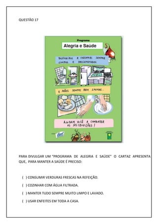 QUESTÃO 17
PARA DIVULGAR UM “PROGRAMA DE ALEGRIA E SAÚDE” O CARTAZ APRESENTA
QUE, PARA MANTER A SAÚDE É PRECISO:
( ) CONSUMIR VERDURAS FRESCAS NA REFEIÇÃO.
( ) COZINHAR COM ÁGUA FILTRADA.
( ) MANTER TUDO SEMPRE MUITO LIMPO E LAVADO.
( ) USAR ENFEITES EM TODA A CASA.
 