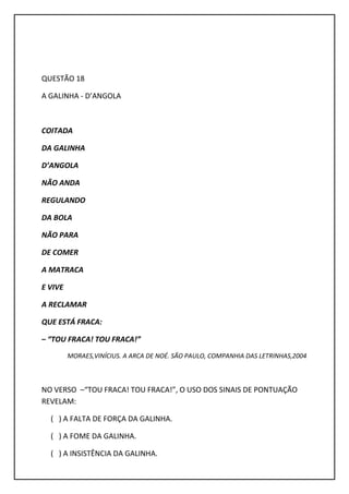 QUESTÃO 18
A GALINHA - D’ANGOLA
COITADA
DA GALINHA
D’ANGOLA
NÃO ANDA
REGULANDO
DA BOLA
NÃO PARA
DE COMER
A MATRACA
E VIVE
A RECLAMAR
QUE ESTÁ FRACA:
– “TOU FRACA! TOU FRACA!”
MORAES,VINÍCIUS. A ARCA DE NOÉ. SÃO PAULO, COMPANHIA DAS LETRINHAS,2004
NO VERSO –“TOU FRACA! TOU FRACA!”, O USO DOS SINAIS DE PONTUAÇÃO
REVELAM:
( ) A FALTA DE FORÇA DA GALINHA.
( ) A FOME DA GALINHA.
( ) A INSISTÊNCIA DA GALINHA.
 