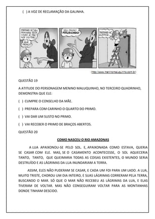 ( ) A VOZ DE RECLAMAÇÃO DA GALINHA.
QUESTÃO 19
A ATITUDE DO PERSONAGEM MENINO MALUQUINHO, NO TERCEIRO QUADRINHO,
DEMONSTRA QUE ELE:
( ) CUMPRE O CONSELHO DA MÃE.
( ) PREPARA COM CARINHO O QUARTO DO PRIMO.
( ) VAI DAR UM SUSTO NO PRIMO.
( ) VAI RECEBER O PRIMO DE BRAÇOS ABERTOS.
QUESTÃO 20
COMO NASCEU O RIO AMAZONAS
A LUA APAIXONOU-SE PELO SOL. E, APAIXONADA COMO ESTAVA, QUERIA
SE CASAR COM ELE. MAS, SE O CASAMENTO ACONTECESSE, O SOL AQUECERIA
TANTO, TANTO, QUE QUEIMARIA TODAS AS COISAS EXISTENTES, O MUNDO SERIA
DESTRUÍDO E AS LÁGRIMAS DA LUA INUNDARIAM A TERRA.
ASSIM, ELES NÃO PUDERAM SE CASAR, E CADA UM FOI PARA UM LADO. A LUA,
MUITO TRISTE, CHOROU UM DIA INTEIRO, E SUAS LÁGRIMAS CORRERAM PELA TERRA,
BUSCANDO O MAR. SÓ QUE O MAR NÃO RECEBEU AS LÁGRIMAS DA LUA, E ELAS
TIVERAM DE VOLTAR. MAS NÃO CONSEGUIRAM VOLTAR PARA AS MONTANHAS
DONDE TINHAM DESCIDO.
 