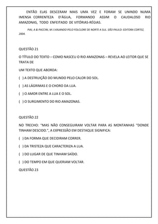 ENTÃO ELAS DESCERAM MAIS UMA VEZ E FORAM SE UNINDO NUMA
IMENSA CORRENTEZA D’ÁGUA, FORMANDO ASSIM O CAUDALOSO RIO
AMAZONAS, TODO ENFEITADO DE VITÓRIAS-RÉGIAS.
PIAI, A & PACCINI, M J.VIAJANDO PELO FOLCLORE DE NORTE A SUL. SÃO PAULO: EDITORA CORTEZ,
2004.
QUESTÃO 21
O TÍTULO DO TEXTO – COMO NASCEU O RIO AMAZONAS – REVELA AO LEITOR QUE SE
TRATA DE
UM TEXTO QUE ABORDA:
( ) A DESTRUIÇÃO DO MUNDO PELO CALOR DO SOL.
( ) AS LÁGRIMAS E O CHORO DA LUA.
( ) O AMOR ENTRE A LUA E O SOL.
( ) O SURGIMENTO DO RIO AMAZONAS.
QUESTÃO 22
NO TRECHO: “MAS NÃO CONSEGUIRAM VOLTAR PARA AS MONTANHAS “DONDE
TINHAM DESCIDO.”, A EXPRESSÃO EM DESTAQUE SIGNIFICA:
( ) DA FORMA QUE DECIDIRAM CORRER.
( ) DA TRISTEZA QUE CARACTERIZA A LUA.
( ) DO LUGAR DE QUE TINHAM SAÍDO.
( ) DO TEMPO EM QUE QUERIAM VOLTAR.
QUESTÃO 23
 