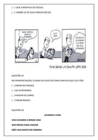 ( ) LAVE A MOCHILA DA ESCOLA.
( ) LEMBRE-SE DE SUAS TAREFAS DO DIA.
QUESTÃO 25
NO PRIMEIRO BALÃO, O DONO DO GATO DIZ PARA GARFIELD QUE ELES VÃO:
( ) ANDAR NO PARQUE.
( ) AO VETERINÁRIO.
( ) PASSEAR DE CARRO.
( ) TOMAR BANHO.
QUESTÃO 26
LEVANDO A VIDA
VOU LEVANDO A MINHA VIDA
SEM PRESSA PARA CHEGAR.
NÃO VEJO GOSTO EM CORRIDA
 