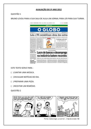 AVALIAÇÃO DO 3º ANO 2012
QUESTÃO 1
BRUNO LEVOU PARA A SUA SALA DE AULA UM JORNAL PARA LER PARA SUA TURMA.
ESTE TEXTO SERVE PARA :
( ) CANTAR UMA MÚSICA.
( ) DIVULGAR NOTÍCIAS DO DIA.
( ) PREPARAR UMA PIZZA.
( ) RECEITAR UM REMÉDIO.
QUESTÃO 2
 